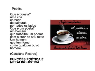 Poética Que é poesia? uma ilha cercada de palavras por todos os lados Que é um poeta? um homem que trabalha um poema com o suor do seu rosto Um homem que tem fome como qualquer outro homem.        (Cassiano Ricardo) FUNÇÕES POÉTICA E METALINGUÍSTICA 