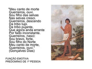 "Meu canto de morte Guerreiros, ouvi. Sou filho das selvas Nas selvas cresci. Guerreiros, descendo Da tribo tupi. Da tribo pujante, Que agora anda errante Por fado inconstante. Guerreiros, nasci: Sou bravo, forte, Sou filho do Norte Meu canto de morte,         Guerreiros, ouvi."  (Gonçalves Dias) FUNÇÃO EMOTIVA  PREDOMÍNIO DE 1ª PESSOA 
