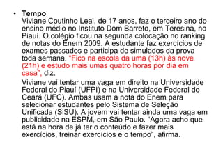 Tempo Viviane Coutinho Leal, de 17 anos, faz o terceiro ano do ensino médio no Instituto Dom Barreto, em Teresina, no Piauí. O colégio ficou na segunda colocação no ranking de notas do Enem 2009. A estudante faz exercícios de exames passados e participa de simulados da prova toda semana.  “Fico na escola da uma (13h) às nove (21h) e estudo mais umas quatro horas por dia em casa”,  diz. Viviane vai tentar uma vaga em direito na Universidade Federal do Piauí (UFPI) e na Universidade Federal do Ceará (UFC). Ambas usam a nota do Enem para selecionar estudantes pelo Sistema de Seleção Unificada (SiSU). A jovem vai tentar ainda uma vaga em publicidade na ESPM, em São Paulo. “Agora acho que está na hora de já ter o conteúdo e fazer mais exercícios, treinar exercícios e o tempo”, afirma. 