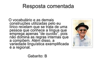 Resposta comentada  O vocabulário e as demais construções utilizadas pelo eu lírico revelam que se trata de uma pessoa que conhece a língua que emprega apenas “de ouvido”, pois não domina as regras internas que a compõem. Além disso, a variedade linguística exemplificada é a regional. Gabarito: B 