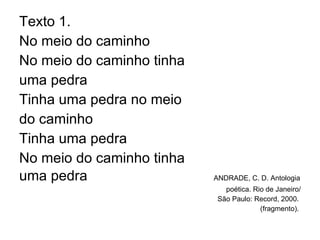 Texto 1. No meio do caminho No meio do caminho tinha  uma pedra  Tinha uma pedra no meio  do caminho Tinha uma pedra  No meio do caminho tinha  uma pedra  ANDRADE, C. D. Antologia  poética. Rio de Janeiro/ São Paulo: Record, 2000.  (fragmento).  