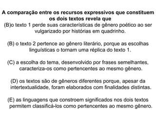A comparação entre os recursos expressivos que constituem os dois textos revela que  o texto 1 perde suas características de gênero poético ao ser vulgarizado por histórias em quadrinho.  (B) o texto 2 pertence ao gênero literário, porque as escolhas linguísticas o tornam uma réplica do texto 1.  (C) a escolha do tema, desenvolvido por frases semelhantes, caracteriza-os como pertencentes ao mesmo gênero. (D) os textos são de gêneros diferentes porque, apesar da intertextualidade, foram elaborados com finalidades distintas. (E) as linguagens que constroem significados nos dois textos permitem classificá-los como pertencentes ao mesmo gênero. 