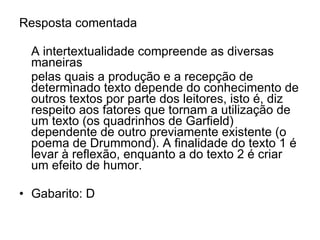 Resposta comentada A intertextualidade compreende as diversas maneiras  pelas quais a produção e a recepção de determinado texto depende do conhecimento de outros textos por parte dos leitores, isto é, diz respeito aos fatores que tornam a utilização de um texto (os quadrinhos de Garfield) dependente de outro previamente existente (o poema de Drummond). A finalidade do texto 1 é levar à reflexão, enquanto a do texto 2 é criar um efeito de humor. Gabarito: D 