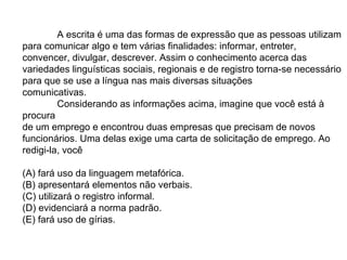 A escrita é uma das formas de expressão que as pessoas utilizam para comunicar algo e tem várias finalidades: informar, entreter, convencer, divulgar, descrever. Assim o conhecimento acerca das variedades linguísticas sociais, regionais e de registro torna-se necessário para que se use a língua nas mais diversas situações  comunicativas.  Considerando as informações acima, imagine que você está à procura  de um emprego e encontrou duas empresas que precisam de novos  funcionários. Uma delas exige uma carta de solicitação de emprego. Ao  redigi-la, você  (A) fará uso da linguagem metafórica.  (B) apresentará elementos não verbais.  (C) utilizará o registro informal.  (D) evidenciará a norma padrão.  (E) fará uso de gírias.  