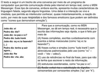 O texto a seguir é um trecho de uma conversa por meio de um programa de computador que permite comunicação direta pela internet em tempo real, como o MSN Messenger. Esse tipo de conversa, embora escrita, apresenta muitas características da  linguagem falada, segundo alguns linguistas. Uma delas é a interação ao vivo e imediata, que permite ao interlocutor conhecer, quase instantaneamente, a reação do outro, por meio de suas  respostas  e dos famosos emoticons (que podem ser definidos  como “ícones que demonstram emoção”). João diz: oi Pedro diz: blz? João diz: na paz e vc? Pedro diz: tudo trank João diz: oq vc ta fazendo? (...) Pedro diz: tenho q sair agora... João diz: flw Pedro diz: vlw, abc Para que a comunicação, como no MSN Messenger, se dê em tempo real, é necessário que a escrita das informações seja rápida, o que é feito por meio de  (A) frases completas, escritas cuidadosamente com acentos e letras maiúsculas (como “oq vc ta fazendo?”). (B) frases curtas e simples (como “tudo trank”) com abreviaturas padronizadas pelo uso (como “vc” – você – “vlw – valeu!). (C) uso de reticências no final da frase, para que não se tenha que escrever o resto da informação. (D) estruturas coordenadas, como “na paz e vc”. (E) flexão verbal rica e substituição de dígrafos consonantais por consoantes simples (“qu” por “k”). 
