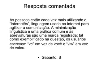 Resposta comentada As pessoas estão cada vez mais utilizando o “internetês”, linguagem usada na internet para agilizar a comunicação. A minimização linguística é uma prática comum e as abreviaturas são uma marca registrada: tal como exemplificado na questão, os usuários  escrevem “vc” em vez de você e “vlw” em vez de valeu. Gabarito: B 