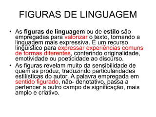 FIGURAS DE LINGUAGEM As  figuras de linguagem  ou de  estilo  são empregadas para  valorizar  o texto, tornando a linguagem mais expressiva. É um recurso lingüístico para  expressar experiências comuns de formas diferentes , conferindo originalidade, emotividade ou poeticidade ao discurso. As figuras revelam muito da sensibilidade de quem as produz, traduzindo particularidades estilísticas do autor. A palavra empregada em  sentido figurado , não- denotativo, passa a pertencer a outro campo de significação, mais amplo e criativo. 