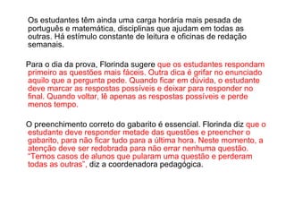 Os estudantes têm ainda uma carga horária mais pesada de português e matemática, disciplinas que ajudam em todas as outras. Há estímulo constante de leitura e oficinas de redação semanais. Para o dia da prova, Florinda sugere  que os estudantes respondam primeiro as questões mais fáceis. Outra dica é grifar no enunciado aquilo que a pergunta pede. Quando ficar em dúvida, o estudante deve marcar as respostas possíveis e deixar para responder no final. Quando voltar, lê apenas as respostas possíveis e perde menos tempo. O preenchimento correto do gabarito é essencial. Florinda diz  que o estudante deve responder metade das questões e preencher o gabarito, para não ficar tudo para a última hora. Neste momento, a atenção deve ser redobrada para não errar nenhuma questão. “Temos casos de alunos que pularam uma questão e perderam todas as outras”,  diz a coordenadora pedagógica. 