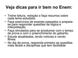 Veja dicas para ir bem no Enem: Treine leitura, redação e faça resumos sobre cada tema estudado. Faça exercícios de exames passados e prepare-se para responder questões de lógica e interpretação. Faça simulados para se acostumar com o tempo de prova e com o preenchimento do gabarito. Estude atualidades, lendo notícias e vendo filmes No dia da prova, responda primeiro as questões mais fáceis e disciplinas que tem facilidade 