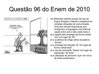 Questão 96 do Enem de 2010 As diferentes esferas sociais de uso da língua obrigam o falante a adaptá-la às variadas situações de comunicação. Uma das marcas linguísticas que configuram a linguagem oral informal usada entre avô e neto neste texto é a) a opção pelo emprego da forma verbal “era” em lugar de “foi”. b) a ausência de artigo antes da palavra “árvore”. c) o emprego da redução “tá” em lugar da forma verbal“está”. d) o uso da contração “desse” em lugar da expressão “de esse”. e) a utilização do pronome “que” em início de frase exclamativa. 