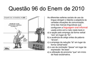 Questão 96 do Enem de 2010 As diferentes esferas sociais de uso da língua obrigam o falante a adaptá-la às variadas situações de comunicação. Uma das marcas linguísticas que configuram a  linguagem oral informal  usada entre avô e neto neste texto é a) a opção pelo emprego da forma verbal “era” em lugar de “foi”. b) a ausência de artigo antes da palavra “árvore”. c) o emprego da redução “tá” em lugar da forma verbal“está”. d) o uso da contração “desse” em lugar da expressão “de esse”. e) a utilização do pronome “que” em início de frase exclamativa. 