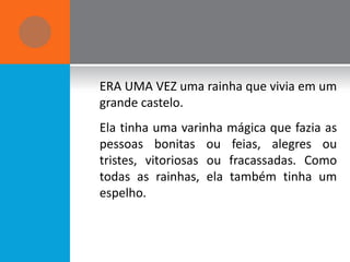 ERA UMA VEZ uma rainha que vivia em um
grande castelo.
Ela tinha uma varinha mágica que fazia as
pessoas bonitas ou feias, alegres ou
tristes, vitoriosas ou fracassadas. Como
todas as rainhas, ela também tinha um
espelho.
 