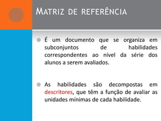 M ATRIZ     DE REFERÊNCIA


   É um documento que se organiza em
    subconjuntos         de    habilidades
    correspondentes ao nível da série dos
    alunos a serem avaliados.


   As habilidades são decompostas em
    descritores, que têm a função de avaliar as
    unidades mínimas de cada habilidade.
 