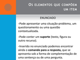 O S ELEMENTOS QUE COMPÕEM
                                   UM ITEM

                  ENUNCIADO
•Pode apresentar uma situação-problema,     um
questionamento ou uma questão
contextualizada.
•Pode conter um suporte (texto, figura ou
outro recurso).
•Inserido no enunciado podemos encontrar
ainda o comando para a resposta, que se
apresenta sob a forma de complementação de
uma sentença ou de uma pergunta.
 