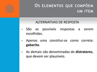 O S ELEMENTOS QUE COMPÕEM
                                    UM ITEM

         ALTERNATIVAS DE RESPOSTA
•   São as possíveis    respostas   a   serem
    escolhidas.
•   Apenas uma constitui-se como correta:
    gabarito.
•   As demais são denominadas de distratores,
    que devem ser plausíveis.
 