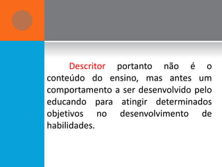 Descritor portanto não é o
conteúdo do ensino, mas antes um
comportamento a ser desenvolvido pelo
educando para atingir determinados
objetivos no desenvolvimento de
habilidades.
 