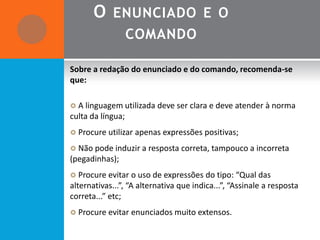 O ENUNCIADO E O
                   COMANDO

Sobre a redação do enunciado e do comando, recomenda-se
que:

 A linguagem utilizada deve ser clara e deve atender à norma
culta da língua;
 Procure utilizar apenas expressões positivas;

 Não pode induzir a resposta correta, tampouco a incorreta
(pegadinhas);
 Procure evitar o uso de expressões do tipo: “Qual das
alternativas...”, “A alternativa que indica...”, “Assinale a resposta
correta...” etc;
 Procure evitar enunciados muito extensos.
 