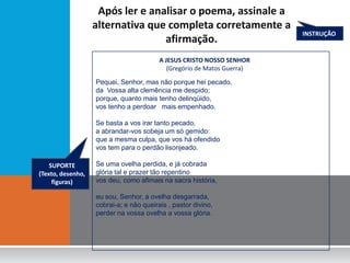 Após ler e analisar o poema, assinale a
                   alternativa que completa corretamente a
                                                                         INSTRUÇÃO
                                  afirmação.
                                         A JESUS CRISTO NOSSO SENHOR
                                            (Gregório de Matos Guerra)

                   Pequei, Senhor, mas não porque hei pecado,
                   da Vossa alta clemência me despido;
                   porque, quanto mais tenho delinqüido,
                   vos tenho a perdoar mais empenhado.

                   Se basta a vos irar tanto pecado,
                   a abrandar-vos sobeja um só gemido:
                   que a mesma culpa, que vos há ofendido
                   vos tem para o perdão lisonjeado.

    SUPORTE        Se uma ovelha perdida, e já cobrada
(Texto, desenho,   glória tal e prazer tão repentino
     figuras)      vos deu, como afimais na sacra história,

                   eu sou, Senhor, a ovelha desgarrada,
                   cobrai-a; e não queirais , pastor divino,
                   perder na vossa ovelha a vossa glória.
 