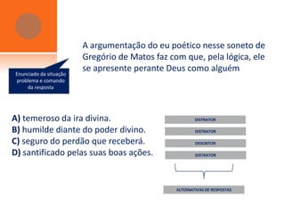A argumentação do eu poético nesse soneto de
                        Gregório de Matos faz com que, pela lógica, ele
Enunciado da situação
                        se apresente perante Deus como alguém
problema e comando
    da resposta




A) temeroso da ira divina.                              DISTRATOR

B) humilde diante do poder divino.                      DISTRATOR

C) seguro do perdão que receberá.                       DESCRITOR

D) santificado pelas suas boas ações.                   DISTRATOR




                                                ALTERNATIVAS DE RESPOSTAS
 