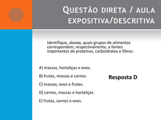 Q UESTÃO DIRETA / AULA
              EXPOSITIVA / DESCRITIVA

    Identifique, abaixo, quais grupos de alimentos
    correspondem, respectivamente, a fontes
    importantes de proteínas, carboidratos e fibras:


A) massas, hortaliças e ovos.
B) frutas, massas e carnes.           Resposta D
C) massas, ovos e frutas.
D) carnes, massas e hortaliças.
E) frutas, carnes e ovos.
 