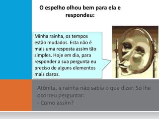 O espelho olhou bem para ela e
           respondeu:


Minha rainha, os tempos
estão mudados. Esta não é
mais uma resposta assim tão
simples. Hoje em dia, para
responder a sua pergunta eu
preciso de alguns elementos
mais claros.
 