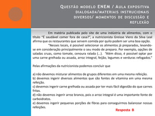 Q UESTÃO       MO DEL OE NE M / A UL A EXPO SITIVA
                              DIALOGADA / MATE R IA IS INSTRUCION A IS
                             DIVERSO S / MO MENTO S DE DISCUSSÃO E
                                                                     REF L EXÃO


            Em matéria publicada pelo site de uma indústria de alimentos, com o
título “É saudável comer fora de casa?”, a nutricionista Greisse Viero da Silva Leal
afirma que os restaurantes que servem comida por quilo podem ser uma boa opção.
            “Nesses locais, é possível selecionar os alimentos já preparados, levando-
se em consideração principalmente o seu modo de preparo. Por exemplo, opções de
saladas cruas, como tomate, cenoura ralada (...). “Além disso, é possível optar por
uma carne grelhada ou assada, arroz integral, feijão, legumes e verduras refogados.”

Pelas afirmações da nutricionista podemos concluir que

a) não devemos misturar alimentos de grupos diferentes em uma mesma refeição.
b) devemos ingerir diversos alimentos que são fontes de vitamina em uma mesma
refeição.
c) devemos ingerir carne grelhada ou assada por ter mais fácil digestão do que carnes
fritas.
d) não devemos ingerir arroz branco, pois o arroz integral é uma importante fonte de
carboidratos.
e) devemos ingerir pequenas porções de fibras para conseguirmos balancear nossas
refeições.
                                                           Resposta B
 
