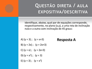Q UESTÃO DIRETA / AULA
               EXPOSITIVA / DESCRITIVA

   Identifique, abaixo, qual par de equações corresponde,
   respectivamente, no plano (x,y), a uma reta de inclinação
   nula e a outra com inclinação de 45 graus:


A) (y = 3) ; (y = x+3)         Resposta A
B) (y = 2x) ; (y = 2x+3)
C) (y = x) ; (y = 2x+3)
D) (y = x2) ; (y = 3)
E) (y = 3) ; (y = x2)
 