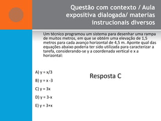 Questão com contexto / Aula
                 expositiva dialogada/ materias
                          instrucionais diversos
     Um técnico programou um sistema para desenhar uma rampa
     de muitos metros, em que se obtém uma elevação de 1,5
     metros para cada avanço horizontal de 4,5 m. Aponte qual das
     equações abaixo poderia ter sido utilizada para caracterizar a
     tarefa, considerando-se y a coordenada vertical e x a
     horizontal:


A) y = x/3
                              Resposta C
B) y = x -3
C) y = 3x
D) y = 3-x
E) y = 3+x
 