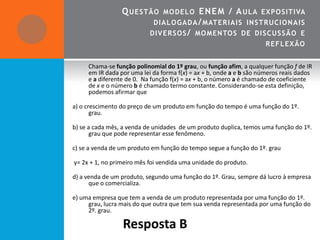 Q UESTÃO       MO DEL O E NE M / A UL A EXPO SITIVA
                            DIAL O GAD A / MATE R IA IS INSTRUCIO N A IS
                           DIVERSO S / MO MENTO S DE DISCUSSÃO E
                                                                     REF L EXÃO


     Chama-se função polinomial do 1º grau, ou função afim, a qualquer função f de IR
     em IR dada por uma lei da forma f(x) = ax + b, onde a e b são números reais dados
     e a diferente de 0. Na função f(x) = ax + b, o número a é chamado de coeficiente
     de x e o número b é chamado termo constante. Considerando-se esta definição,
     podemos afirmar que

a) o crescimento do preço de um produto em função do tempo é uma função do 1º.
       grau.

b) se a cada mês, a venda de unidades de um produto duplica, temos uma função do 1º.
       grau que pode representar esse fenômeno.

c) se a venda de um produto em função do tempo segue a função do 1º. grau

y= 2x + 1, no primeiro mês foi vendida uma unidade do produto.

d) a venda de um produto, segundo uma função do 1º. Grau, sempre dá lucro à empresa
      que o comercializa.

e) uma empresa que tem a venda de um produto representada por uma função do 1º.
     grau, lucra mais do que outra que tem sua venda representada por uma função do
     2º. grau.

                 Resposta B
 