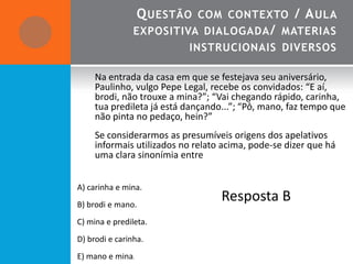 Q UESTÃO COM CONTEXTO / A ULA
                EXPOSITIVA DIALOGADA / MATERIAS
                           INSTRUCIONAIS DIVERSOS

     Na entrada da casa em que se festejava seu aniversário,
     Paulinho, vulgo Pepe Legal, recebe os convidados: “E aí,
     brodi, não trouxe a mina?”; “Vai chegando rápido, carinha,
     tua predileta já está dançando...”; “Pô, mano, faz tempo que
     não pinta no pedaço, hein?”
     Se considerarmos as presumíveis origens dos apelativos
     informais utilizados no relato acima, pode-se dizer que há
     uma clara sinonímia entre


A) carinha e mina.
B) brodi e mano.
                                   Resposta B
C) mina e predileta.
D) brodi e carinha.
E) mano e mina.
 