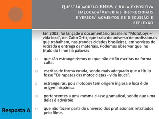 Q UESTÃO   MO DEL O  E NE M / A UL A EXPO SITIVA
                                      DIALOGADA / MATE R IA IS INSTRUCION A IS
                                     DIVERSO S / MO MENTO S DE DISCUSSÃO E
                                                                      REF L EXÃO


                  Em 2003, foi lançado o documentário brasileiro “Motoboys –
                  vida loca”, de Caito Ortiz, que trata do universo de profissionais
                  que trabalham, nas grandes cidades brasileiras, em serviços de
                  retirada e entrega de materiais. Podemos observar que no
                  título do filme há palavras
             a)   que são estrangeirismos ou que não estão escritas na forma
                  culta.
             b)   escritas de forma errada, sendo mais adequado que o título
                  fosse “Os rapazes das motocicletas - vida louca”.
             c)   estrangeiras, pois motoboy tem origem inglesa e loca é de
                  origem hispânica.
             d)   pertencentes a uma mesma classe gramatical, sendo que uma
                  delas é advérbio.
             e)   que não fazem parte do universo dos profissionais retratados
Resposta A        pelo filme.
 