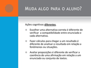 M UDA ALGO PARA O ALUNO ?


Ações cognitivas diferentes.
   Escolher uma alternativa correta é diferente de
    verificar a compatibilidade entre enunciado e
    cada alternativa.
   Fazer cálculos para chegar a um resultado é
    diferente de analisar o resultado em relação a
    fenômenos ou situações.
   Avaliar proposições é diferente de verificar a
    coerência de uma afirmação em relação a um
    enunciado ou conjunto de textos.
 