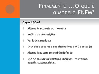 F INALMENTE ....O QUE É
                    O MODELO ENEM?

O que NÃO é?

   Alternativa correta ou incorreta

   Análise de proposições

   Verdadeira ou falsa

   Enunciado separado das alternativas por 2 pontos (:)

   Alternativas sem um padrão definido

   Uso de palavras afirmativas (incisivas), restritivas,
    negativas, generalistas.
 