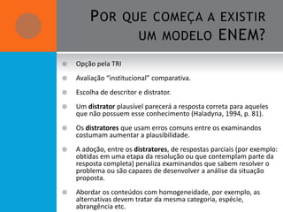 P OR QUE COMEÇA A EXISTIR
               UM MODELO ENEM?

   Opção pela TRI
   Avaliação “institucional” comparativa.
   Escolha de descritor e distrator.
   Um distrator plausível parecerá a resposta correta para aqueles
    que não possuem esse conhecimento (Haladyna, 1994, p. 81).
   Os distratores que usam erros comuns entre os examinandos
    costumam aumentar a plausibilidade.
   A adoção, entre os distratores, de respostas parciais (por exemplo:
    obtidas em uma etapa da resolução ou que contemplam parte da
    resposta completa) penaliza examinandos que sabem resolver o
    problema ou são capazes de desenvolver a análise da situação
    proposta.
   Abordar os conteúdos com homogeneidade, por exemplo, as
    alternativas devem tratar da mesma categoria, espécie,
    abrangência etc.
 