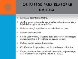 O S PASSOS PARA ELABORAR
               UM ITEM .

   Escolha o descritor da Matriz.
   Analise a operação mental que envolve o descritor, ou seja, a
    habilidade exigida para resolvê-lo.
   Defina a situação-problema a ser trabalhada no item.
   Elabore um enunciado.
   Se for usar suporte, selecione bons textos ou boas imagens
    que contemplem a diversidade de gênero textual.
   Elabore as alternativas de respostas.
   Certifique-se de que o item está de acordo com o descritor.
   Faça a revisão do item verificando a redação, a apresentação
    e as alternativas de resposta (BRASIL, 2003).
 