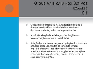 O    QUE MAIS CAIU NOS ÚLTIMOS
                                              EXAMES ?
                                                        CH

   Cidadania e democracia na Antiguidade; Estado e
    direitos do cidadão a partir da Idade Moderna;
    democracia direta, indireta e representativa.
   A industrialização brasileira, a urbanização e as
    transformações sociais e trabalhistas.
   Relação homem-natureza, a apropriação dos recursos
    naturais pelas sociedades ao longo do tempo.
    Impacto ambiental das atividades econômicas no
    Brasil. Recursos minerais e energéticos: exploração e
    impactos. Recursos hídricos; bacias hidrográficas e
    seus aproveitamentos.
 