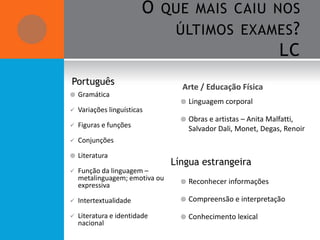 O QUE MAIS CAIU NOS
                            ÚLTIMOS EXAMES ?
                                          LC
Português
                                  Arte / Educação Física
   Gramática
                                     Linguagem corporal
   Variações linguísticas
                                     Obras e artistas – Anita Malfatti,
   Figuras e funções                 Salvador Dali, Monet, Degas, Renoir
   Conjunções

   Literatura
                                Língua estrangeira
   Função da linguagem –
    metalinguagem; emotiva ou        Reconhecer informações
    expressiva

   Intertextualidade                Compreensão e interpretação

   Literatura e identidade          Conhecimento lexical
    nacional
 