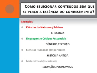 C OMO   SELECIONAR CONTEÚDOS SEM QUE
 SE PERCA A ESSÊNCIA DO CONHECIMENTO ?

Exemplos
   Ciências da Natureza / básicos
                        CITOLOGIA
   Linguagens e Códigos /essenciais
                   GÊNEROS TEXTUAIS
   Ciências Humanas /Importantes
                    HISTÓRIA ANTIGA
   Matemática/descartáveis
                 EQUAÇÕES POLINOMIAIS
 
