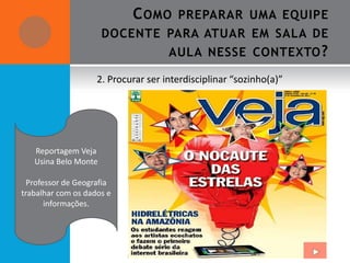 C OMO      PREPARAR UMA EQUIPE
                      DOCENTE PARA ATUAR EM SALA DE
                                     AULA NESSE CONTEXTO ?

                    2. Procurar ser interdisciplinar “sozinho(a)”




   Reportagem Veja
   Usina Belo Monte

  Professor de Geografia
trabalhar com os dados e
       informações.
 