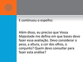 E continuou o espelho:


Além disso, eu preciso que Vossa
Majestade me defina em que bases devo
fazer essa avaliação. Devo considerar o
peso, a altura, a cor dos olhos, o
conjunto? Quem devo consultar para
fazer esta análise?
 