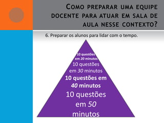 C OMO      PREPARAR UMA EQUIPE
  DOCENTE PARA ATUAR EM SALA DE
                  AULA NESSE CONTEXTO ?
6. Preparar os alunos para lidar com o tempo.


               10 questões
              em 20 minutos
            10 questões
           em 30 minutos
         10 questões em
           40 minutos
         10 questões
            em 50
           minutos
 