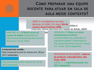 C OMO        PREPARAR UMA EQUIPE
                         DOCENTE PARA ATUAR EM SALA DE
                                              AULA NESSE CONTEXTO ?

                              JAFFÉ, A. O simbolismo nas artes
                              plásticas. In: JUNG, C.G. (org.). Rio de
                        9. Trabalhar com textos de2008.
                              Janeiro: Nova Fronteira,
                                                          jornais, revistas e
                             internet, livros técnicos em todas as áreas, além
    MARTINS, A. R. A favela comolivro didático.
                             do um                 BRANCOLI, F. China e os novos
    espaço da cidade. Disponível em:                investimentos na África:
    http://www.revistaescola.abril.com.br.          neocolonialismo ou mudanças na
    Acesso em: 31 jul. 2010.                        arquitetura global? Disponível em:
                                                    http://opiniaoenoticia.com.br. Acesso
                                                    em: 29 abr. 2010 (adaptado).
A internet tem ouvido -
http://www.terra.com.br. Acesso em: 30 jun.
2011 (adaptado).                                    SECRETARIA DA EDUCAÇÃO. Caderno
                                                    do professor: educação física. São
                                                    Paulo, 2008.
http://www.elpais.com. Acesso em: 24 jul.           COSTA, C. +, Superinteressante. Fev.
2010 (adaptado).                                    2011 (adaptado).
 