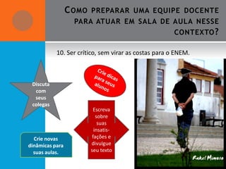 C OMO   PREPARAR UMA EQUIPE DOCENTE
                   PARA ATUAR EM SALA DE AULA NESSE
                                                      CONTEXTO ?

           10. Ser crítico, sem virar as costas para o ENEM.



 Discuta
  com
  seus
 colegas
                          Escreva
                            sobre
                             suas
                           insatis-
  Crie novas              fações e
dinâmicas para           divulgue
  suas aulas.            seu texto
 