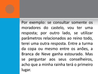 Por exemplo: se consultar somente os
moradores do castelo, vou ter uma
resposta; por outro lado, se utilizar
parâmetros relacionados ao reino todo,
terei uma outra resposta. Entre a turma
da copa ou mesmo entre os anões, a
Branca de Neve ganha estourado. Mas
se perguntar aos seus conselheiros,
acho que a minha rainha terá o primeiro
lugar.
 