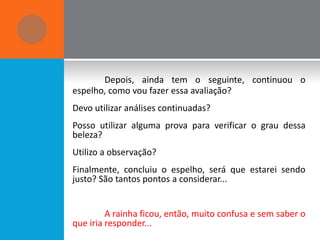 Depois, ainda tem o seguinte, continuou o
espelho, como vou fazer essa avaliação?
Devo utilizar análises continuadas?
Posso utilizar alguma prova para verificar o grau dessa
beleza?
Utilizo a observação?
Finalmente, concluiu o espelho, será que estarei sendo
justo? São tantos pontos a considerar...


         A rainha ficou, então, muito confusa e sem saber o
que iria responder...
 