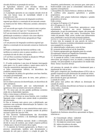 elevada eficiência na prestação de serviços.                    Amazônia, particularmente, esse processo gera, tanto para a
d) Agricultura intensiva com elevados índices de                biodiversidade como para as comunidades tradicionais, as
produtividade resultantes do emprego de tecnologia              seguintes consequências:
avançada.                                                       I. desequilíbrio dos fatores bióticos e abióticos da floresta.
e) A população apresenta no seu conjunto elevado nível de       II. conflitos entre pequenos agricultores e grandes
vida com baixas taxas de mortalidade infantil e de              proprietários.
expectativa de vida.                                            III. conflitos entre grupos tradicionais indígenas e grandes
8 - O Mercosul é um processo de integração econômica            proprietários de terras.
regional que objetiva a construção de um mercado comum          Estão corretas:
na América do Sul. Sobre o Mercosul, assinale a alternativa     a) I apenas b) II apenas c) I e II apenas
                                                                d) I e III apenas e) I, II e III
incorreta:
                                                                12- (ENEM 2011) O Centro-Oeste apresentou-se como
a) É um acordo que regula o livre-comércio entre os países      extremamente receptivo aos novos fenômenos da
membros e entrou em vigor em 1º de janeiro de 1995.             urbanização, já que era praticamente virgem, não possuindo
b) É um movimento de resistência ao processo de                 infraestrutura de monta, nem outros investimentos fixos
globalização econômica e cultural e tem como objetivo           vindos do passado. Pôde, assim, receber uma infraestrutura
difundir a ideologia bolivariana apregoada por Hugo             nova, totalmente a serviço de uma economia moderna.
                                                                SANTOS, M. A Urbanização Brasileira. São Paulo: EdUSP, 2005 (adaptado).
Chávez.                                                         O texto trata da ocupação de uma parcela do território
c) É um processo de integração econômica regional que           brasileiro. O processo econômico diretamente associado a
objetiva a construção de um mercado comum na América do         essa ocupação foi o avanço da
Sul.                                                            A) industrialização voltada para o setor de base.
d) Propõe a eliminação das barreiras tarifárias e não           B) economia da borracha no sul da Amazônia.
tarifárias no comércio entre os países membros e a livre        C) fronteira agropecuária que degradou parte do cerrado.
                                                                D) exploração mineral na Chapada dos Guimarães.
circulação de mão de obra e de capitais.
                                                                E ) extrativismo na região pantaneira.
e) É um bloco econômico fundado na década de 1990 por           13- A camada de ozônio, é uma camada protetora dos raios
Brasil, Argentina, Uruguai e Paraguai.                          ultravioleta, que atingem a terra, no entanto, a redução desta
                                                                camada, vem preocupando os pesquisadores do mundo todo.
9 - O sertão nordestino é uma área de bastante interrogação     Desta forma é incorreto aﬁrmar:
entre quem vive lá, quem conhece e quem nunca esteve lá.
Uma das características marcantes desta área é.                 a)A presença da camada de ozônio é fundamental para a
a) Solos extremamente inférteis, em decorrência das             manutenção da vida na terra.
condições naturais locais.                                      b)Os gases compostos por cloroﬂuorcabonos (CFCs) são os
b) A ampliação da prática da agricultura com base familiar,     grandes responsáveis pela diminuição da camada de ozônio.
com apoio governamental.                                        c)Os países industrializados são os maiores responsáveis
c) Conflitos rurais, pela posse da terra, entre grileiros e     pela emissão de gases que destroem
posseiros.                                                      a camada de ozônio.
d) Um relativo processo de desertificação, em decorrência de    d)Os países mais pobres não inﬂuem na diminuição da
ações antrópicas.                                               camada de ozônio.
e) Solos contaminados pelo uso indiscriminado de                e)Em 1982, cientistas descobriram um buraco na camada de
agrotóxicos, feito na tentativa de torna-los utilizáveis.       ozônio sobre a Antártida.
10 - No nosso país um dos grandes problemas existentes          14- ENEM(2010)
ainda são as disparidades regionais.
Sobre o tema marque a afirmativa correta.
a) Elas sempre existiram na nossa história, com o nordeste
figurando como a região mais carente desde os primórdios
da colonização.
b) Elas se tornaram mais graves com a globalização, que
ocasionou uma acelerada industrialização do Sudeste e um
retrocesso no nordeste.
c) Elas foram adquirindo as suas características atuais com a
industrialização do país e se tornaram assunto da política      A                                          maior
nacional a partir dos anos de 1950.                             frequência do fenômeno atmosférico apresentado na figura ,
d) Elas decorrem fundamentalmente das diversidades              relaciona-se :
naturais do nosso território e da distribuição espacial das
riquezas minerais.                                                   A)   Concentração urbano – industrial
e) Elas são um problema nacional, desde a colonização,               B)   Episodio de queimadas florestais
devido às secas do nordeste, que sempre exigiram políticas           C)   Atividade de extrativismo vegetal
voltadas para o desenvolvimento dessa região.                        D)   índices de pobreza elevados.
11- A expansão da fronteira agropecuária, no Brasil, é um            E)    climas quentes e muito úmidos.
processo caracterizado, também, pelo desmatamento e
anexação do solo para o plantio e a criação de gado. Na
 