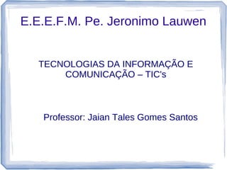 E.E.E.F.M. Pe. Jeronimo Lauwen


  TECNOLOGIAS DA INFORMAÇÃO E
      COMUNICAÇÃO – TIC's



   Professor: Jaian Tales Gomes Santos
 