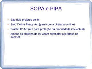 SOPA e PIPA
●   São dois projetos de lei
●   Stop Online Piracy Act (pare com a pirataria on-line)
●   Protect IP Act (ato para proteção da propriedade intelectual)
●   Ambos os projetos de lei visam combater a pirataria na
    internet.
 