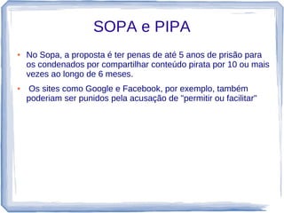 SOPA e PIPA
●   No Sopa, a proposta é ter penas de até 5 anos de prisão para
    os condenados por compartilhar conteúdo pirata por 10 ou mais
    vezes ao longo de 6 meses.
●    Os sites como Google e Facebook, por exemplo, também
    poderiam ser punidos pela acusação de "permitir ou facilitar"
 