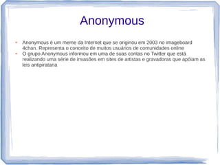 Anonymous
●   Anonymous é um meme da Internet que se originou em 2003 no imageboard
    4chan. Representa o conceito de muitos usuários de comunidades online
●   O grupo Anonymous informou em uma de suas contas no Twitter que está
    realizando uma série de invasões em sites de artistas e gravadoras que apóiam as
    leis antipirataria
 